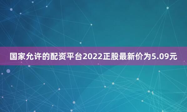 国家允许的配资平台2022正股最新价为5.09元