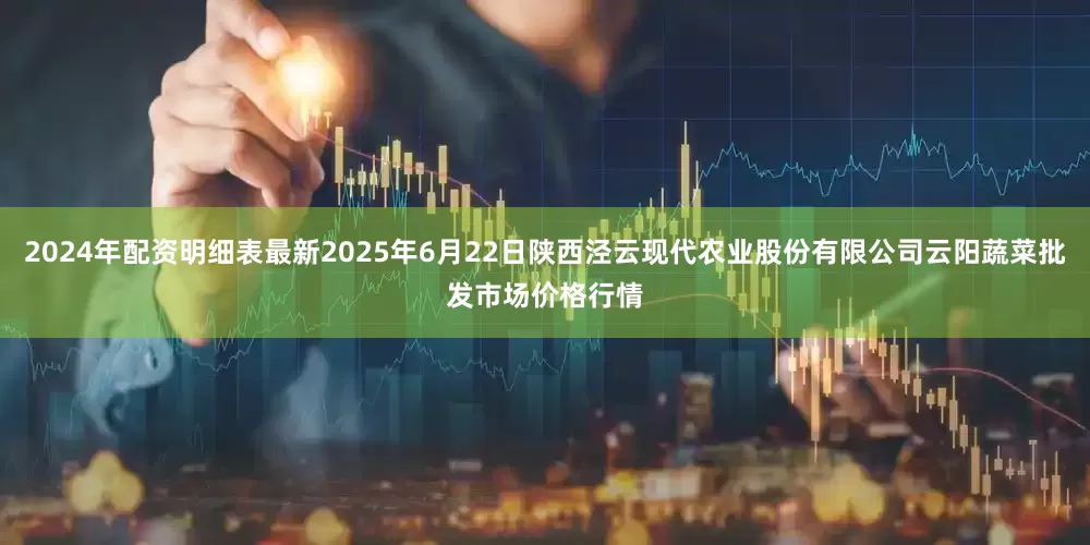 2024年配资明细表最新2025年6月22日陕西泾云现代农业股份有限公司云阳蔬菜批发市场价格行情