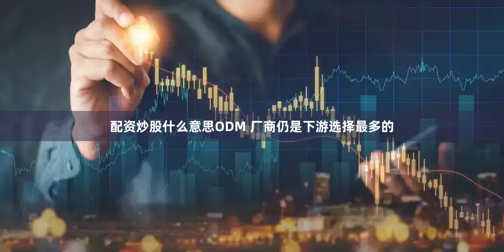 配资炒股什么意思ODM 厂商仍是下游选择最多的
