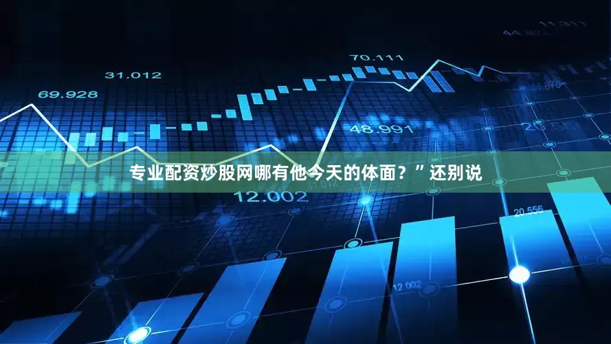 专业配资炒股网哪有他今天的体面？”还别说
