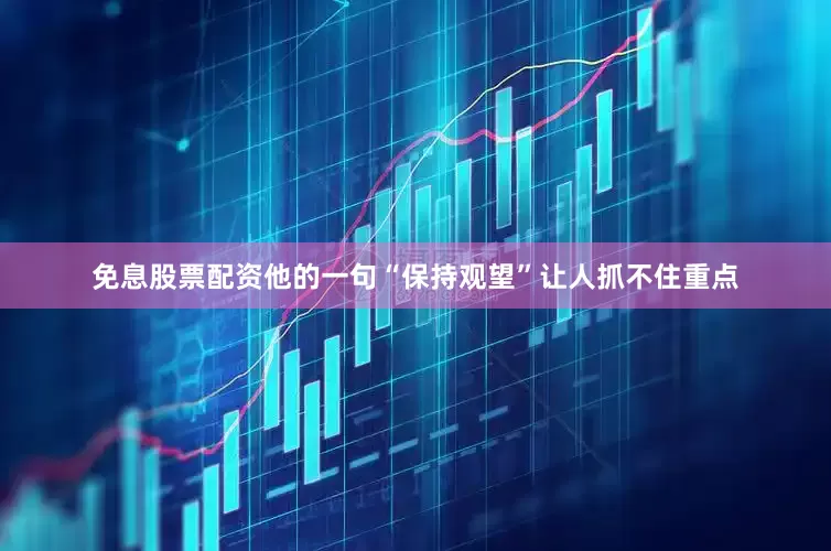 免息股票配资他的一句“保持观望”让人抓不住重点